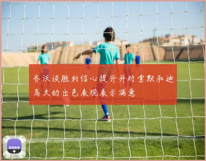 齐沃谈胜利信心提升并对索默和迪乌夫的出色表现表示满意