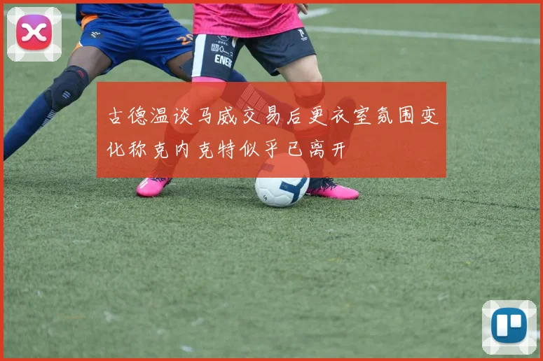 古德温谈马威交易后更衣室氛围变化称克内克特似乎已离开