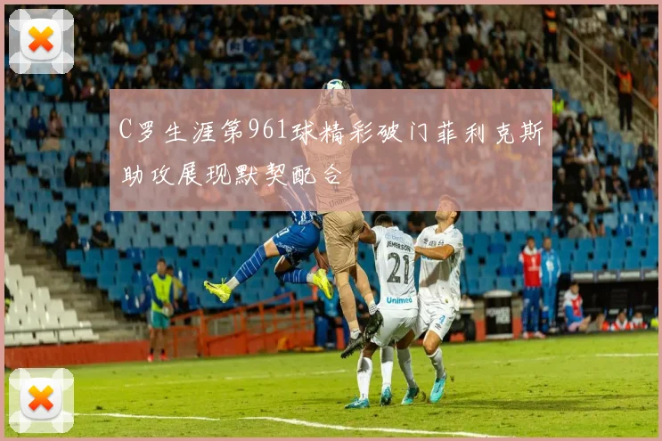 C罗生涯第961球精彩破门菲利克斯助攻展现默契配合