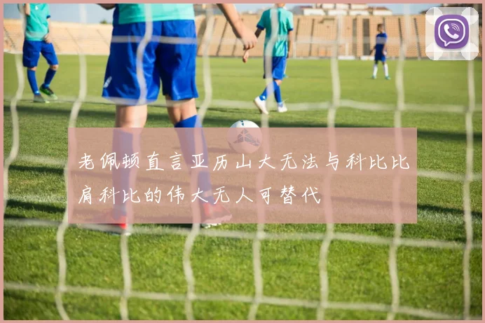 老佩顿直言亚历山大无法与科比比肩科比的伟大无人可替代