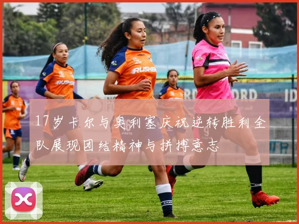 17岁卡尔与奥利塞庆祝逆转胜利全队展现团结精神与拼搏意志