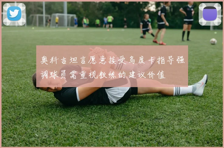 奥科吉坦言愿意接受乌度卡指导强调球员需重视教练的建议价值