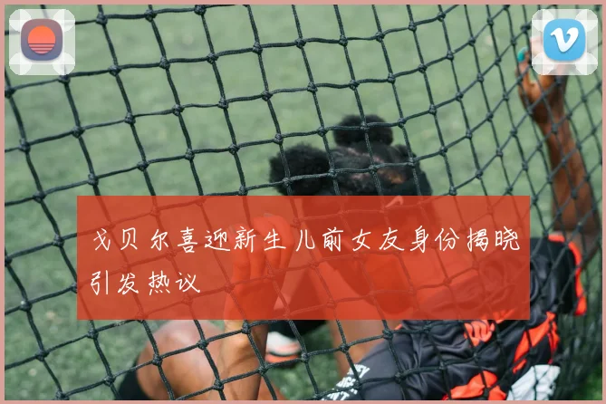 戈贝尔喜迎新生儿前女友身份揭晓引发热议