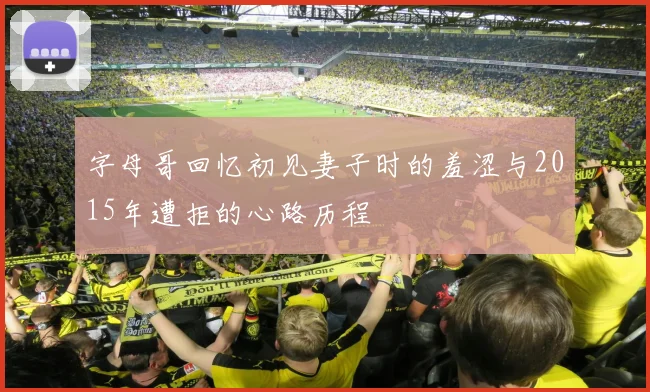 字母哥回忆初见妻子时的羞涩与2015年遭拒的心路历程