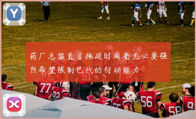 药厂总监直言拖延时间毫无必要强烈希望限制巴代的行动能力