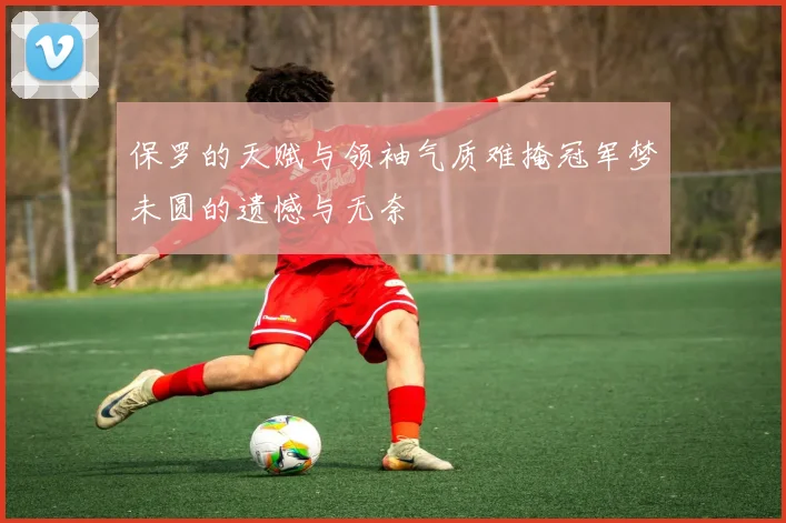 保罗的天赋与领袖气质难掩冠军梦未圆的遗憾与无奈