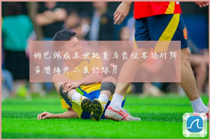 姆巴佩成本世纪皇马首位客场对阵黄潜梅开二度的球员